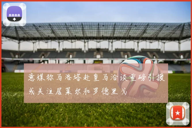 意媒称马洛塔赴皇马洽谈重磅引援或关注居莱尔和罗德里戈