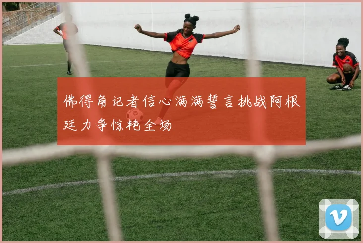 佛得角记者信心满满誓言挑战阿根廷力争惊艳全场