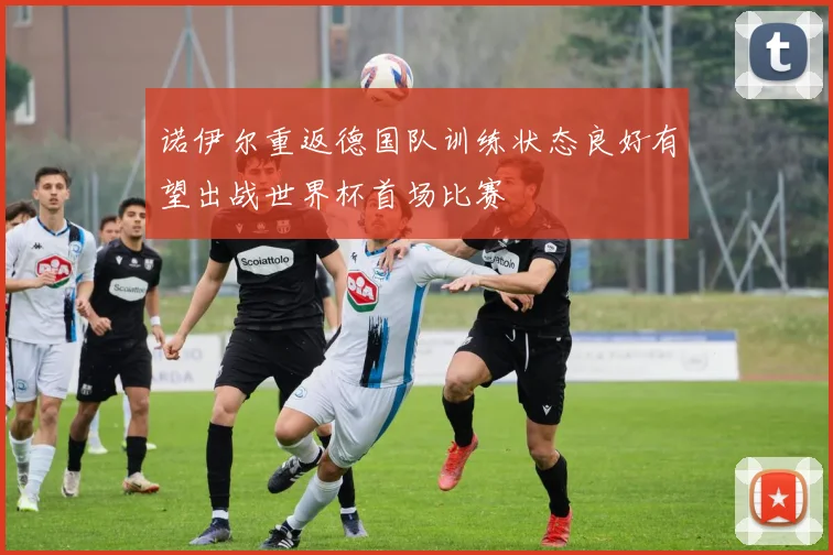 诺伊尔重返德国队训练状态良好有望出战世界杯首场比赛