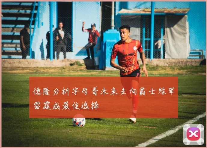 德隆分析字母哥未来去向爵士绿军雷霆成最佳选择