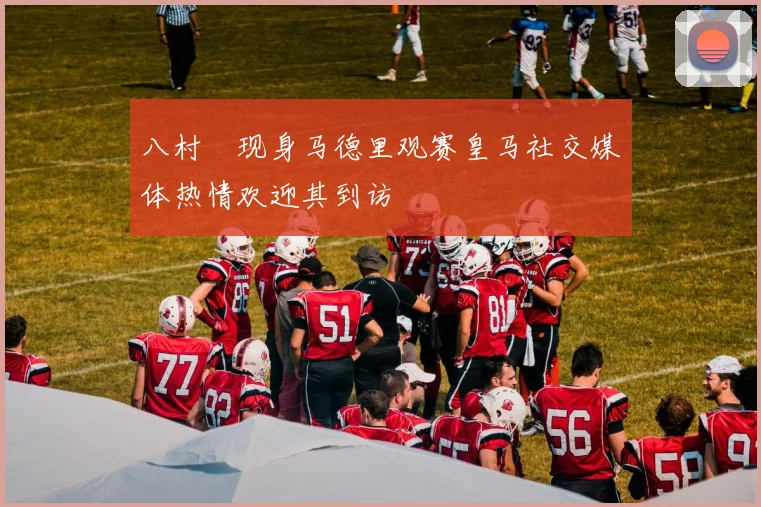 八村塁现身马德里观赛皇马社交媒体热情欢迎其到访