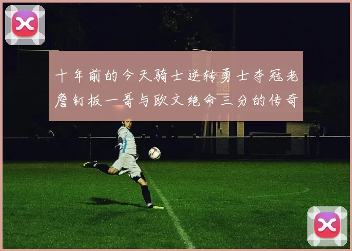 十年前的今天骑士逆转勇士夺冠老詹钉板一哥与欧文绝命三分的传奇时刻
